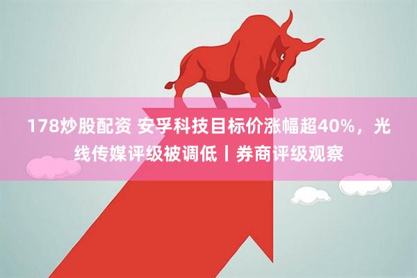 178炒股配资 安孚科技目标价涨幅超40%，光线传媒评级被调低丨券商评级观察