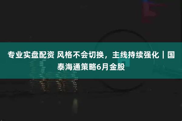 专业实盘配资 风格不会切换，主线持续强化｜国泰海通策略6月金股