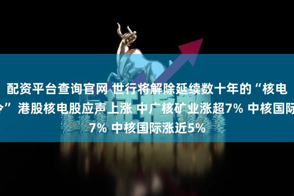 配资平台查询官网 世行将解除延续数十年的“核电融资禁令” 港股核电股应声上涨 中广核矿业涨超7% 中核国际涨近5%