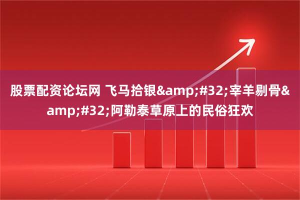 股票配资论坛网 飞马拾银 宰羊剔骨 阿勒泰草原上的民俗狂欢