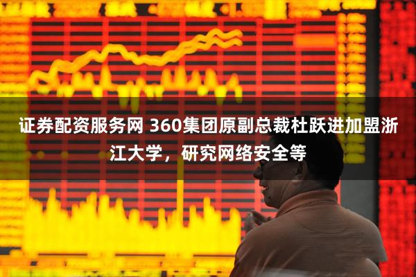 证券配资服务网 360集团原副总裁杜跃进加盟浙江大学，研究网络安全等