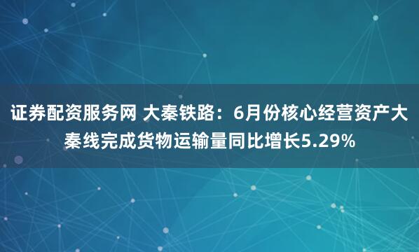 证券配资服务网 大秦铁路：6月份核心经营资产大秦线完成货物运输量同比增长5.29%