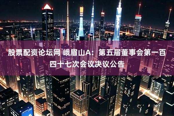 股票配资论坛网 峨眉山A：第五届董事会第一百四十七次会议决议公告