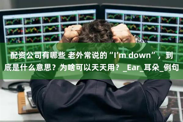 配资公司有哪些 老外常说的“I’m down”，到底是什么意思？为啥可以天天用？_Ear_耳朵_例句