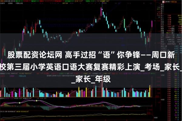 股票配资论坛网 高手过招“语”你争锋——周口新星学校第三届小学英语口语大赛复赛精彩上演_考场_家长_年级
