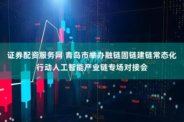 证券配资服务网 青岛市举办融链固链建链常态化行动人工智能产业链专场对接会