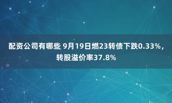 配资公司有哪些 9月19日燃23转债下跌0.33%，转股溢价率37.8%