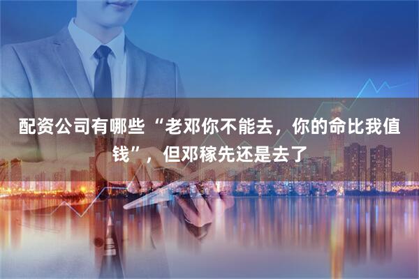 配资公司有哪些 “老邓你不能去，你的命比我值钱”，但邓稼先还是去了