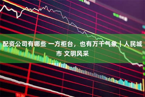 配资公司有哪些 一方柜台，也有万千气象｜人民城市 文明风采